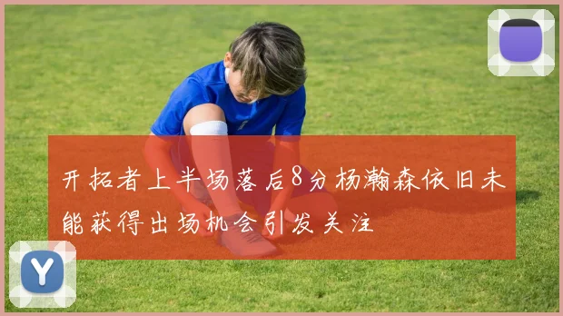 开拓者上半场落后8分杨瀚森依旧未能获得出场机会引发关注