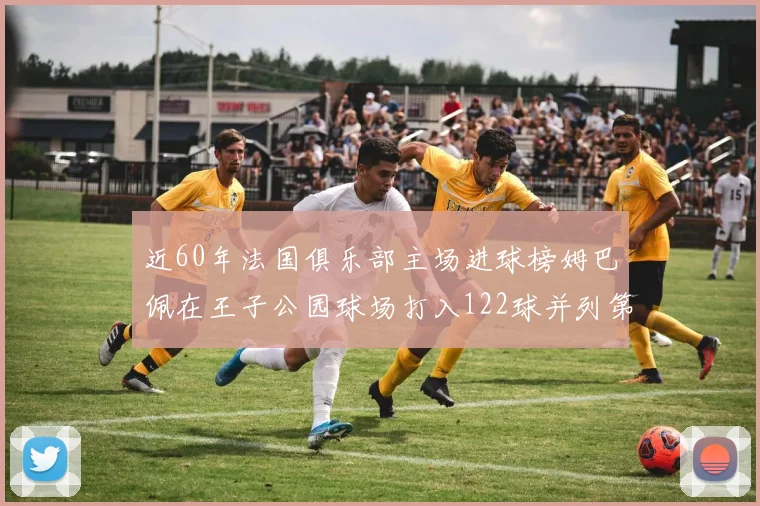 近60年法国俱乐部主场进球榜姆巴佩在王子公园球场打入122球并列第三
