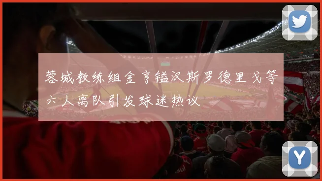 蓉城教练组金亨镒汉斯罗德里戈等六人离队引发球迷热议