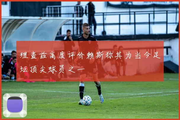 理查兹高度评价赖斯称其为当今足坛顶尖球员之一