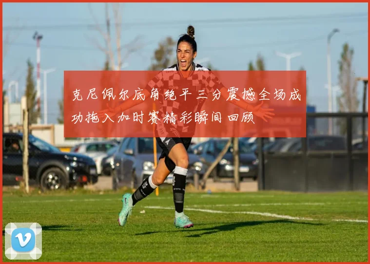 克尼佩尔底角绝平三分震撼全场成功拖入加时赛精彩瞬间回顾