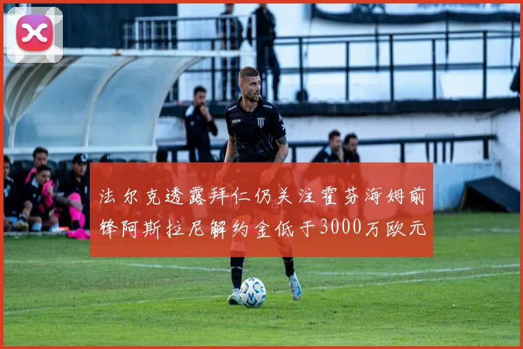 法尔克透露拜仁仍关注霍芬海姆前锋阿斯拉尼解约金低于3000万欧元