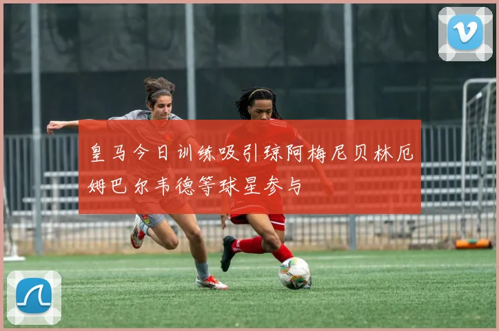 皇马今日训练吸引琼阿梅尼贝林厄姆巴尔韦德等球星参与