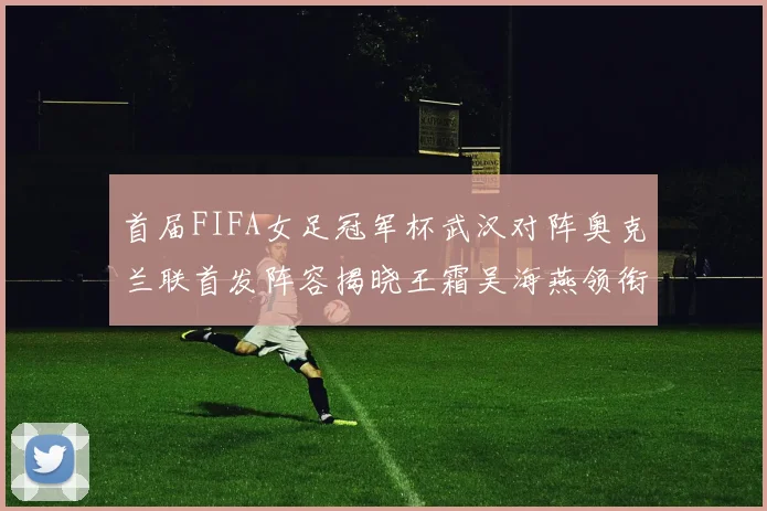 首届FIFA女足冠军杯武汉对阵奥克兰联首发阵容揭晓王霜吴海燕领衔出战
