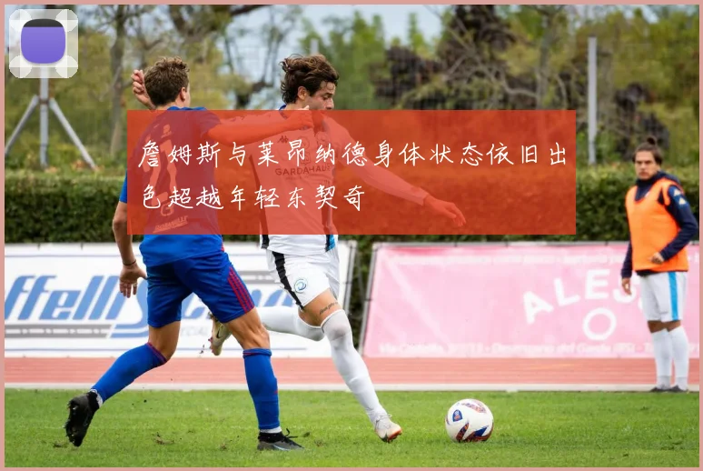 詹姆斯与莱昂纳德身体状态依旧出色超越年轻东契奇