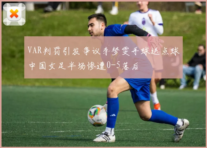VAR判罚引发争议李梦雯手球送点球中国女足半场惨遭0-5落后