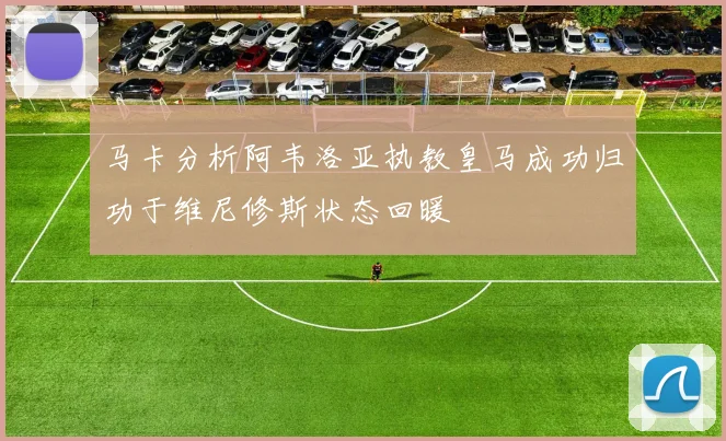 马卡分析阿韦洛亚执教皇马成功归功于维尼修斯状态回暖
