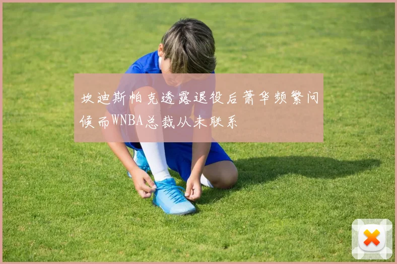 坎迪斯帕克透露退役后萧华频繁问候而WNBA总裁从未联系