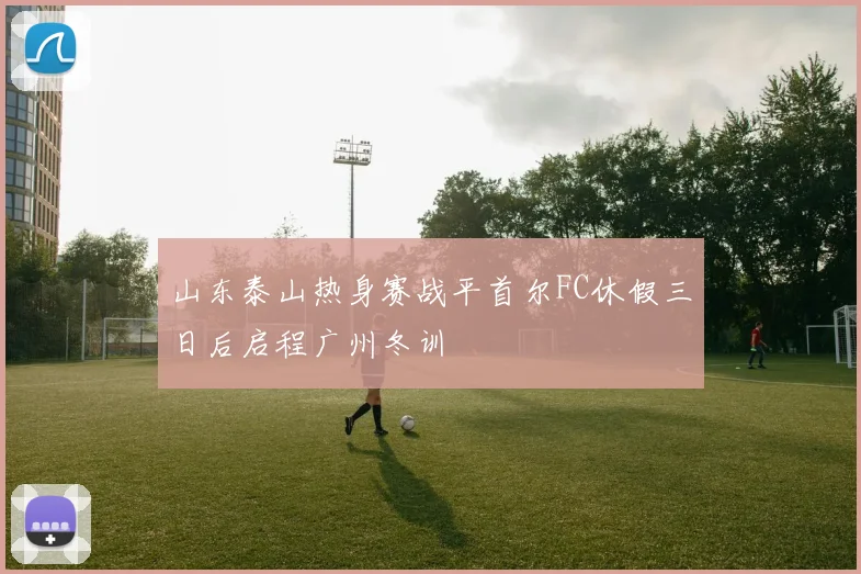 山东泰山热身赛战平首尔FC休假三日后启程广州冬训