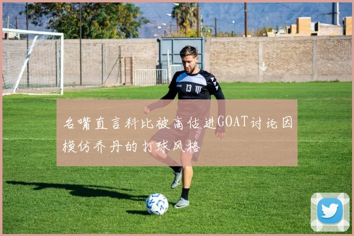 名嘴直言科比被高估进GOAT讨论因模仿乔丹的打球风格