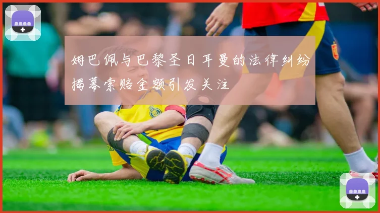 姆巴佩与巴黎圣日耳曼的法律纠纷揭幕索赔金额引发关注