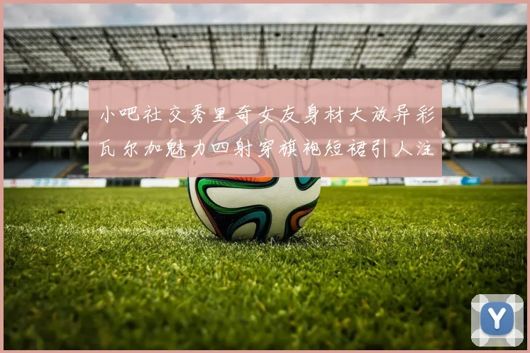 小吧社交秀里奇女友身材大放异彩瓦尔加魅力四射穿旗袍短裙引人注目