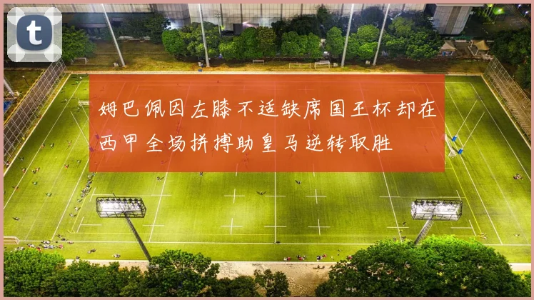 姆巴佩因左膝不适缺席国王杯却在西甲全场拼搏助皇马逆转取胜
